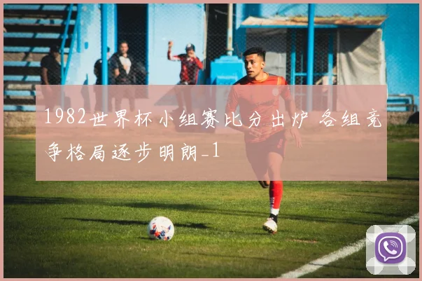 1982世界杯小组赛比分出炉 各组竞争格局逐步明朗_1