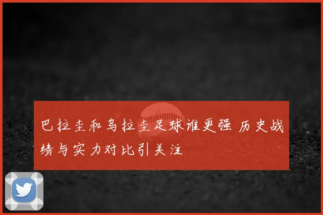 巴拉圭和乌拉圭足球谁更强 历史战绩与实力对比引关注