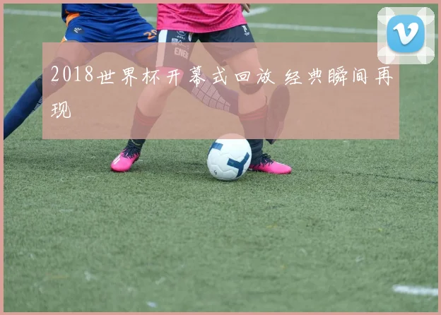 2018世界杯开幕式回放 经典瞬间再现